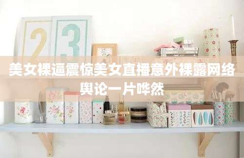 美女裸逼震惊美女直播意外裸露网络舆论一片哗然