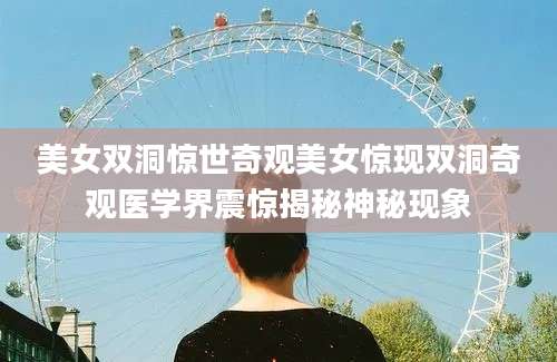 美女双洞惊世奇观美女惊现双洞奇观医学界震惊揭秘神秘现象