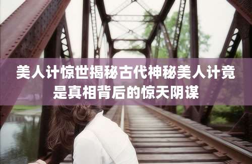 美人计惊世揭秘古代神秘美人计竟是真相背后的惊天阴谋