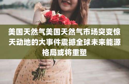 美国天然气美国天然气市场突变惊天动地的大事件震撼全球未来能源格局或将重塑