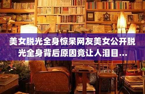 美女脱光全身惊呆网友美女公开脱光全身背后原因竟让人泪目...