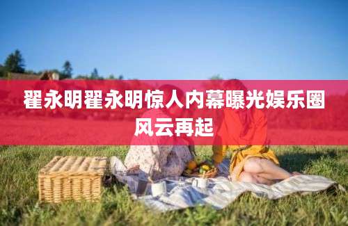翟永明翟永明惊人内幕曝光娱乐圈风云再起