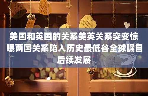 美国和英国的关系美英关系突变惊曝两国关系陷入历史最低谷全球瞩目后续发展