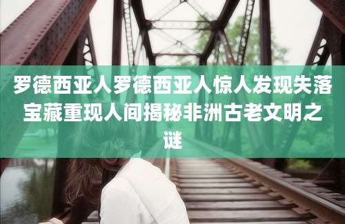 罗德西亚人罗德西亚人惊人发现失落宝藏重现人间揭秘非洲古老文明之谜