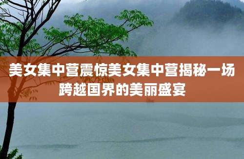 美女集中营震惊美女集中营揭秘一场跨越国界的美丽盛宴