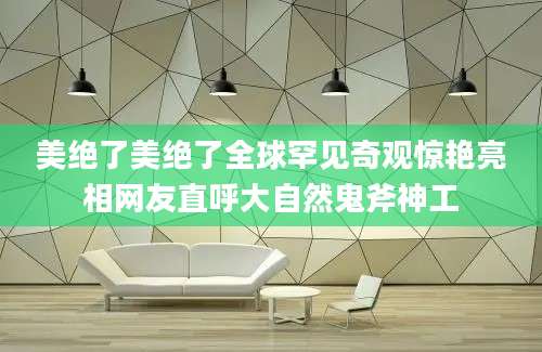 美绝了美绝了全球罕见奇观惊艳亮相网友直呼大自然鬼斧神工