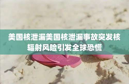 美国核泄漏美国核泄漏事故突发核辐射风险引发全球恐慌
