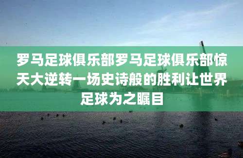 罗马足球俱乐部罗马足球俱乐部惊天大逆转一场史诗般的胜利让世界足球为之瞩目