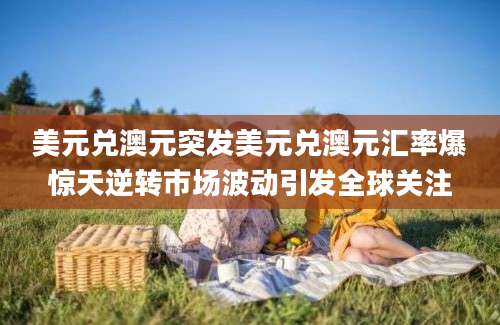 美元兑澳元突发美元兑澳元汇率爆惊天逆转市场波动引发全球关注