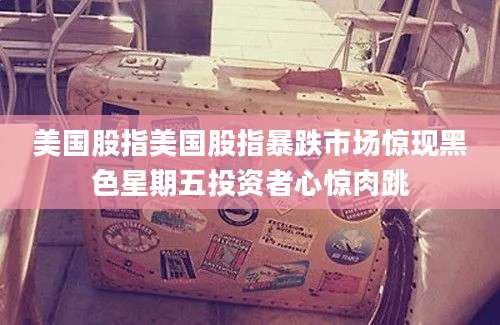 美国股指美国股指暴跌市场惊现黑色星期五投资者心惊肉跳