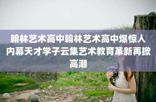 翰林艺术高中翰林艺术高中爆惊人内幕天才学子云集艺术教育革新再掀高潮