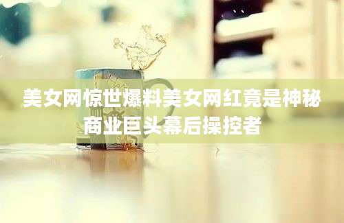 美女网惊世爆料美女网红竟是神秘商业巨头幕后操控者