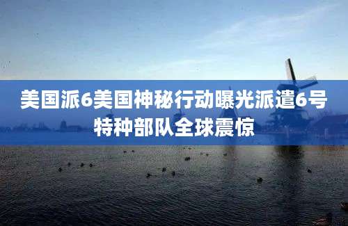 美国派6美国神秘行动曝光派遣6号特种部队全球震惊