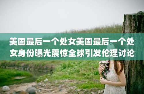 美国最后一个处女美国最后一个处女身份曝光震惊全球引发伦理讨论