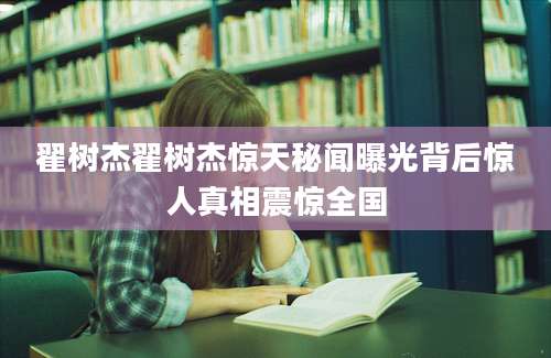翟树杰翟树杰惊天秘闻曝光背后惊人真相震惊全国