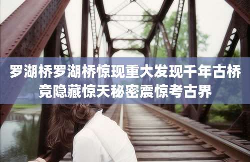 罗湖桥罗湖桥惊现重大发现千年古桥竟隐藏惊天秘密震惊考古界