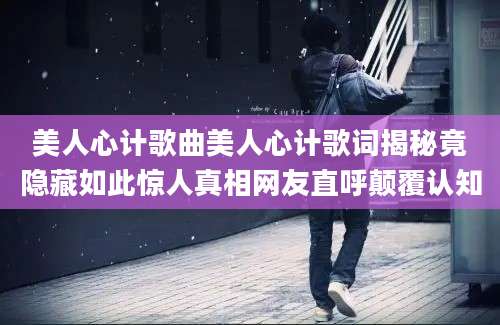 美人心计歌曲美人心计歌词揭秘竟隐藏如此惊人真相网友直呼颠覆认知