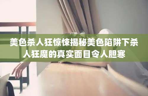 美色杀人狂惊悚揭秘美色陷阱下杀人狂魔的真实面目令人胆寒