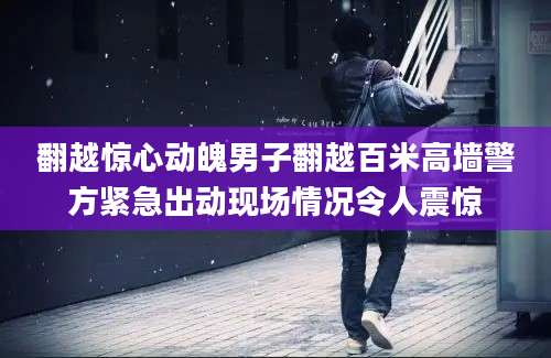 翻越惊心动魄男子翻越百米高墙警方紧急出动现场情况令人震惊
