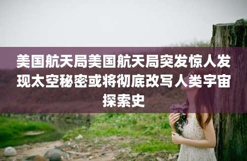 美国航天局美国航天局突发惊人发现太空秘密或将彻底改写人类宇宙探索史