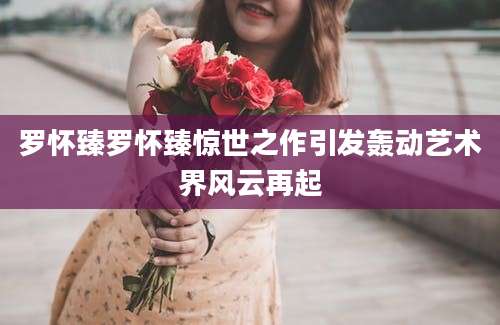 罗怀臻罗怀臻惊世之作引发轰动艺术界风云再起