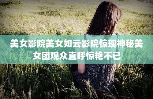 美女影院美女如云影院惊现神秘美女团观众直呼惊艳不已