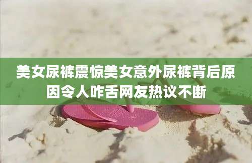 美女尿裤震惊美女意外尿裤背后原因令人咋舌网友热议不断
