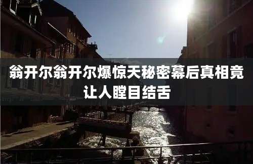 翁开尔翁开尔爆惊天秘密幕后真相竟让人瞠目结舌