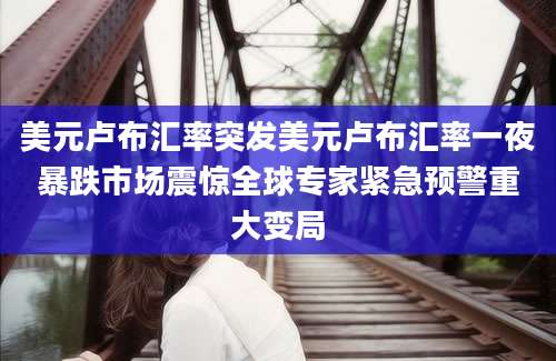 美元卢布汇率突发美元卢布汇率一夜暴跌市场震惊全球专家紧急预警重大变局