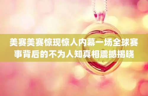 美赛美赛惊现惊人内幕一场全球赛事背后的不为人知真相震撼揭晓