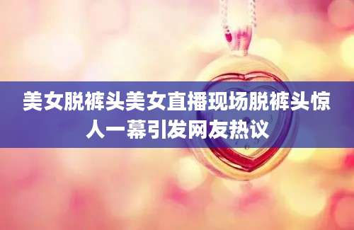 美女脱裤头美女直播现场脱裤头惊人一幕引发网友热议