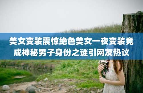 美女变装震惊绝色美女一夜变装竟成神秘男子身份之谜引网友热议