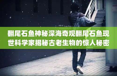 翻尾石鱼神秘深海奇观翻尾石鱼现世科学家揭秘古老生物的惊人秘密