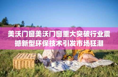 美沃门窗美沃门窗重大突破行业震撼新型环保技术引发市场狂潮