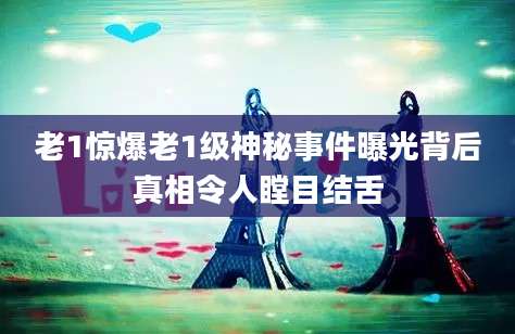 老1惊爆老1级神秘事件曝光背后真相令人瞠目结舌