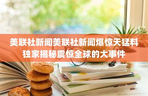 美联社新闻美联社新闻爆惊天猛料独家揭秘震惊全球的大事件