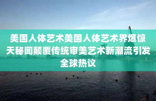 美国人体艺术美国人体艺术界爆惊天秘闻颠覆传统审美艺术新潮流引发全球热议
