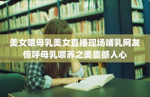 美女喂母乳美女直播现场哺乳网友惊呼母乳喂养之美震撼人心