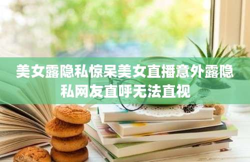 美女露隐私惊呆美女直播意外露隐私网友直呼无法直视