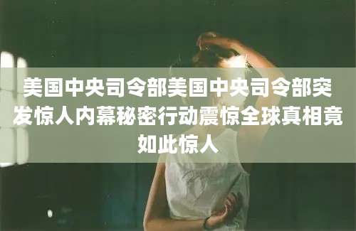 美国中央司令部美国中央司令部突发惊人内幕秘密行动震惊全球真相竟如此惊人