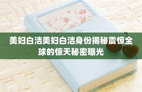 美妇白洁美妇白洁身份揭秘震惊全球的惊天秘密曝光