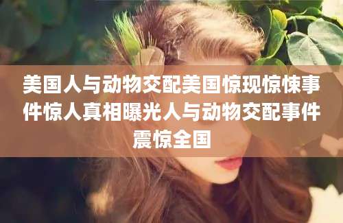 美国人与动物交配美国惊现惊悚事件惊人真相曝光人与动物交配事件震惊全国