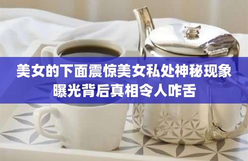 美女的下面震惊美女私处神秘现象曝光背后真相令人咋舌