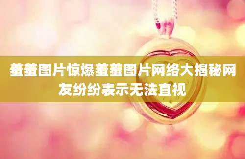 羞羞图片惊爆羞羞图片网络大揭秘网友纷纷表示无法直视