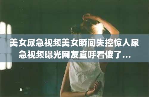 美女尿急视频美女瞬间失控惊人尿急视频曝光网友直呼看傻了...