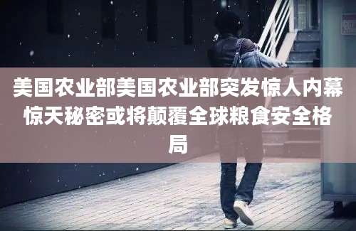 美国农业部美国农业部突发惊人内幕惊天秘密或将颠覆全球粮食安全格局