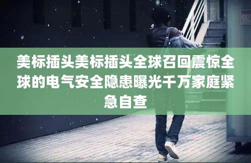 美标插头美标插头全球召回震惊全球的电气安全隐患曝光千万家庭紧急自查