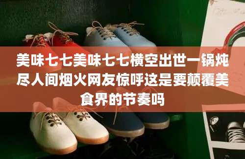 美味七七美味七七横空出世一锅炖尽人间烟火网友惊呼这是要颠覆美食界的节奏吗