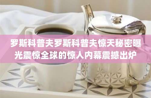 罗斯科普夫罗斯科普夫惊天秘密曝光震惊全球的惊人内幕震撼出炉