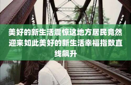 美好的新生活震惊这地方居民竟然迎来如此美好的新生活幸福指数直线飙升